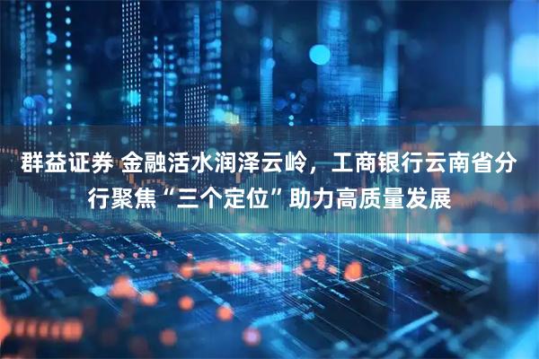 群益证券 金融活水润泽云岭，工商银行云南省分行聚焦“三个定位”助力高质量发展