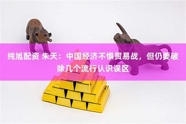 纯旭配资 朱天：中国经济不惧贸易战，但仍要破除几个流行认识误区