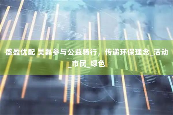 盛盈优配 吴磊参与公益骑行，传递环保理念_活动_市民_绿色