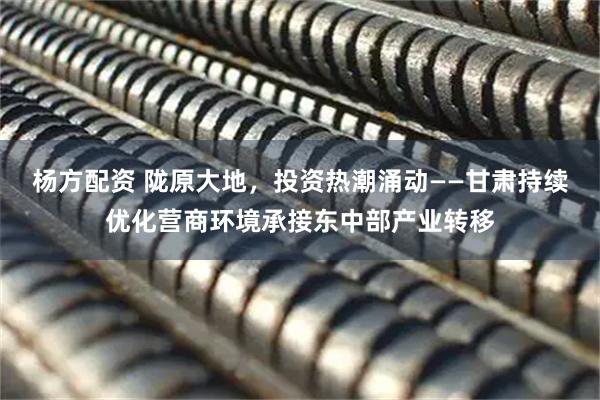 杨方配资 陇原大地，投资热潮涌动——甘肃持续优化营商环境承接东中部产业转移