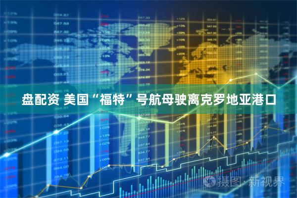 盘配资 美国“福特”号航母驶离克罗地亚港口