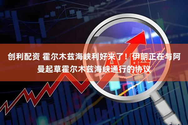 创利配资 霍尔木兹海峡利好来了！伊朗正在与阿曼起草霍尔木兹海峡通行的协议