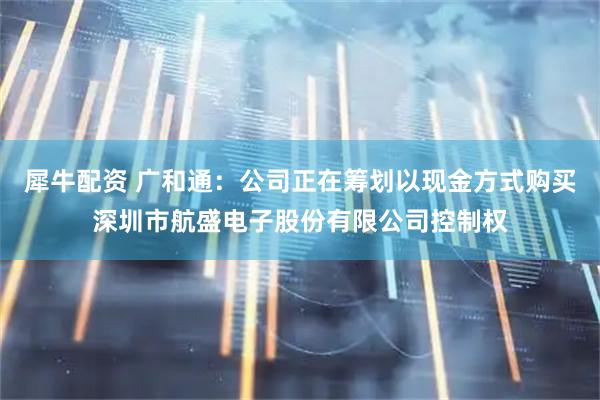 犀牛配资 广和通：公司正在筹划以现金方式购买深圳市航盛电子股份有限公司控制权