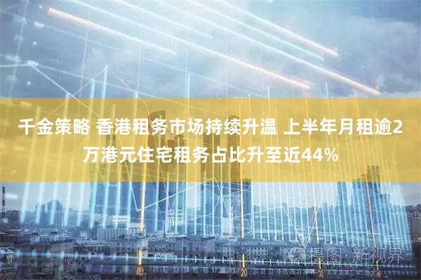 千金策略 香港租务市场持续升温 上半年月租逾2万港元住宅租务占比升至近44%