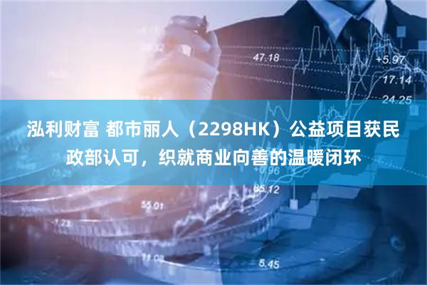 泓利财富 都市丽人（2298HK）公益项目获民政部认可，织就商业向善的温暖闭环