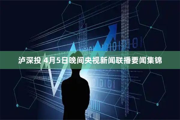 泸深投 4月5日晚间央视新闻联播要闻集锦