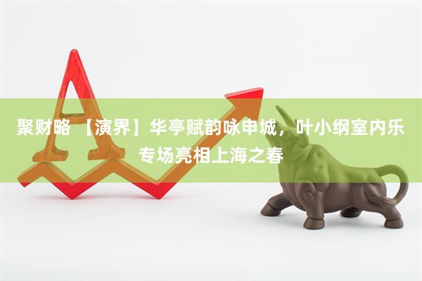 聚财略 【演界】华亭赋韵咏申城，叶小纲室内乐专场亮相上海之春
