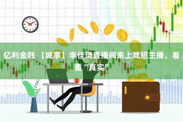 亿利金融 【城事】李佳琦直播间来上戏招主播，看重“真实”