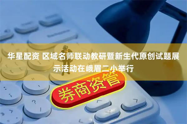 华星配资 区域名师联动教研暨新生代原创试题展示活动在峨眉二小举行
