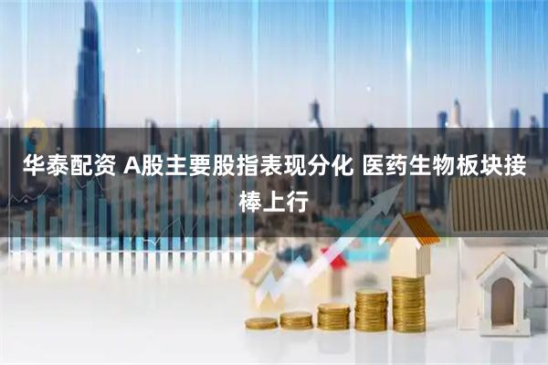 华泰配资 A股主要股指表现分化 医药生物板块接棒上行