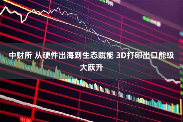 中财所 从硬件出海到生态赋能 3D打印出口能级大跃升