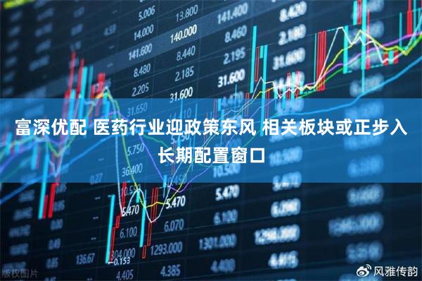 富深优配 医药行业迎政策东风 相关板块或正步入长期配置窗口